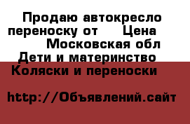 Продаю автокресло-переноску от 0 › Цена ­ 1 500 - Московская обл. Дети и материнство » Коляски и переноски   